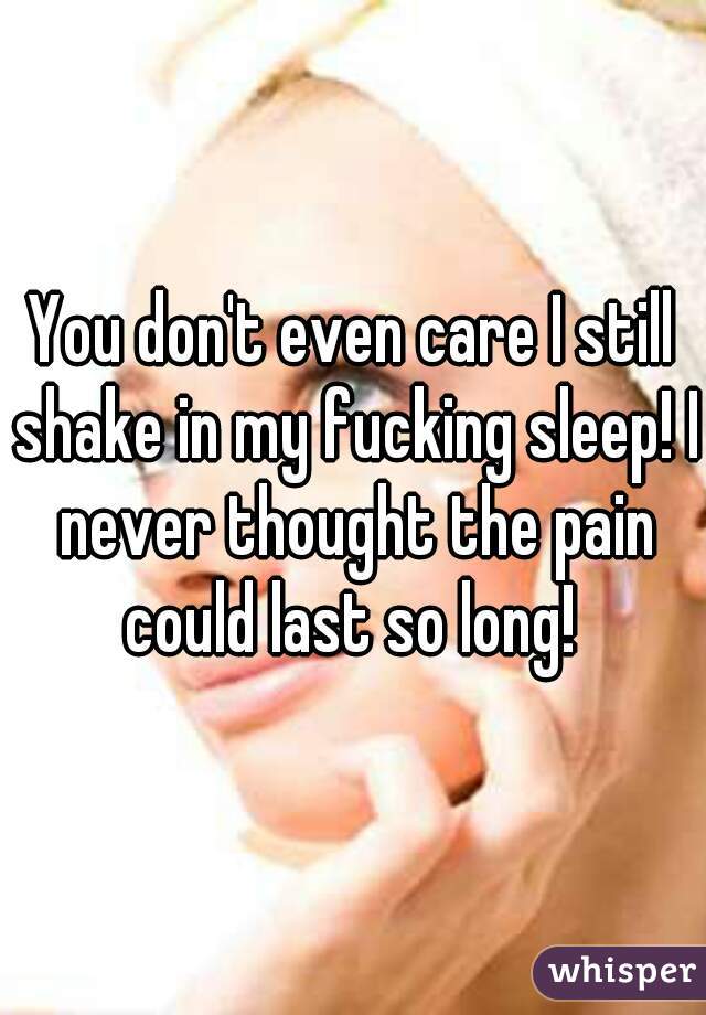 You don't even care I still shake in my fucking sleep! I never thought the pain could last so long! 