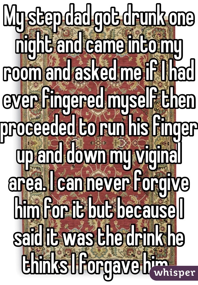 My step dad got drunk one night and came into my room and asked me if I had ever fingered myself then proceeded to run his finger up and down my viginal area. I can never forgive him for it but because I said it was the drink he thinks I forgave him. 