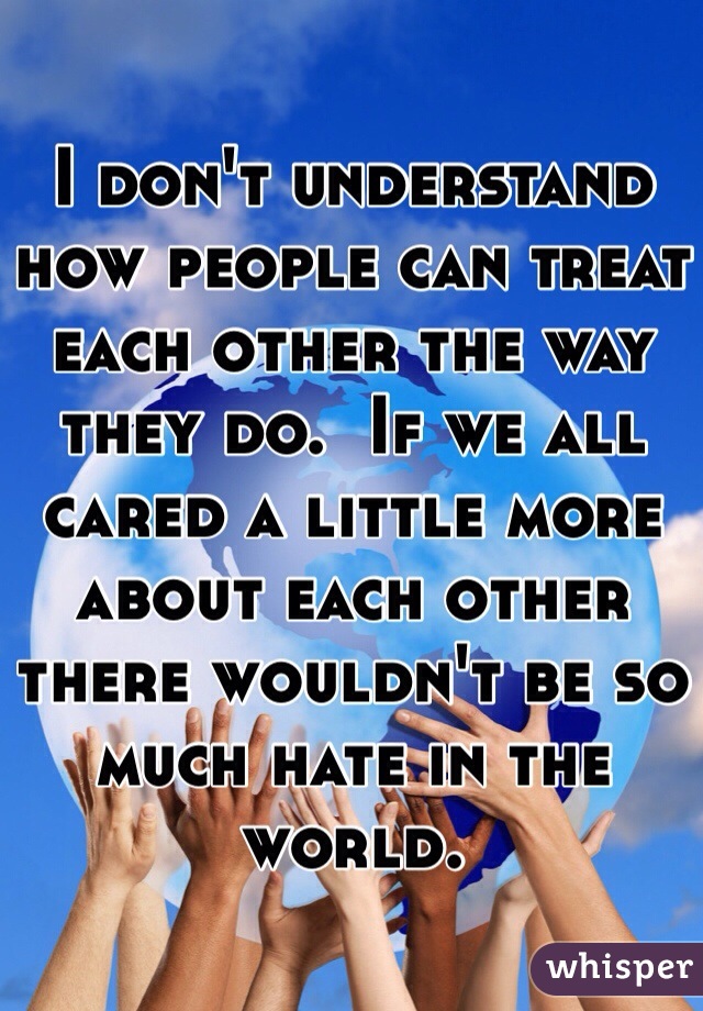 I don't understand how people can treat each other the way they do.  If we all cared a little more about each other there wouldn't be so much hate in the world. 