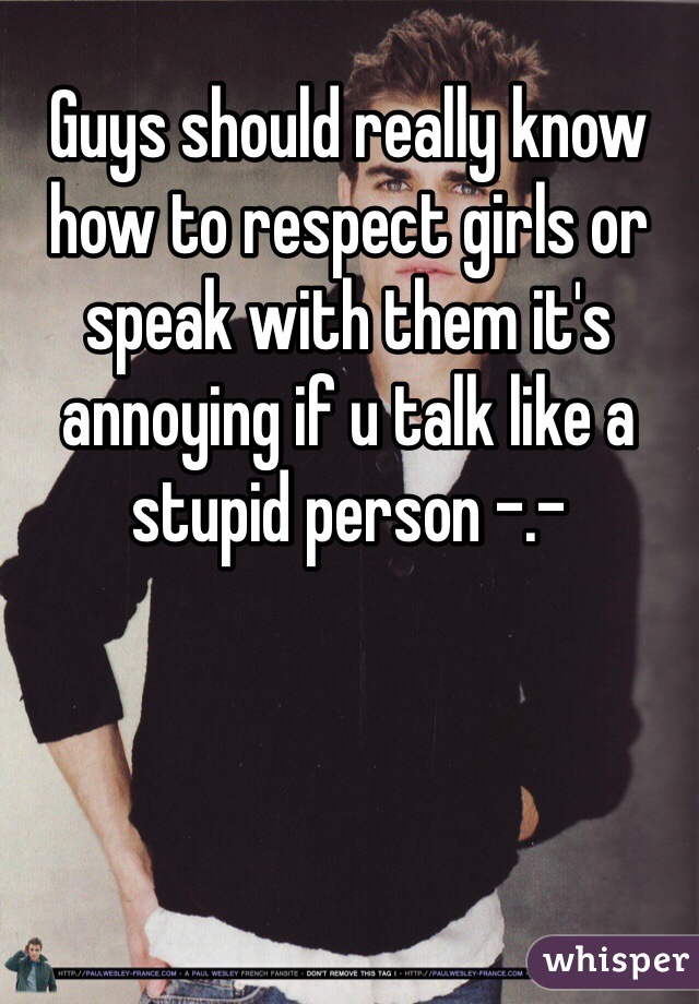 Guys should really know how to respect girls or speak with them it's annoying if u talk like a stupid person -.-