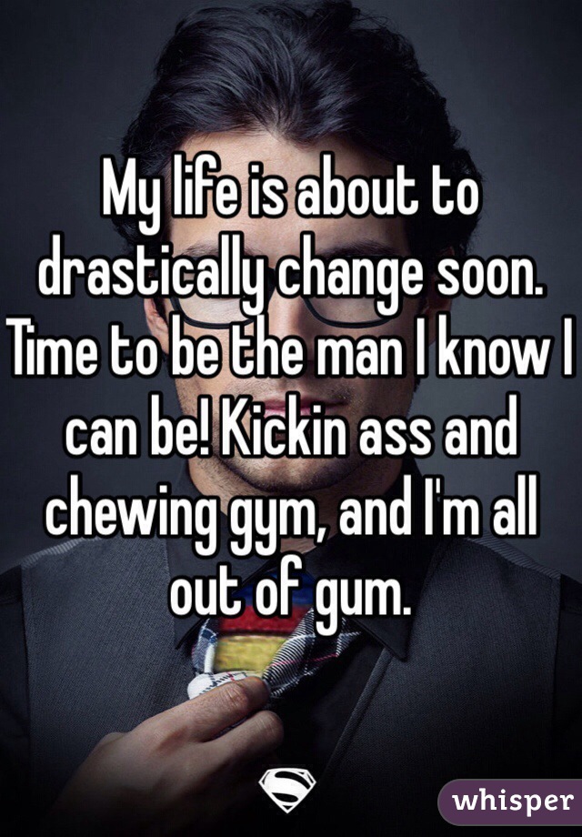 My life is about to drastically change soon. Time to be the man I know I can be! Kickin ass and chewing gym, and I'm all out of gum. 