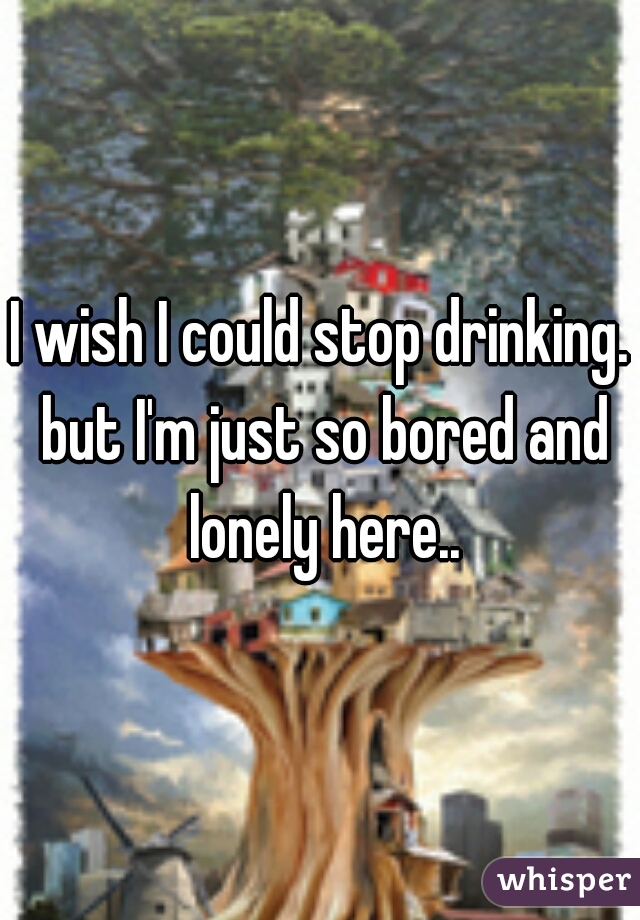 I wish I could stop drinking. but I'm just so bored and lonely here..