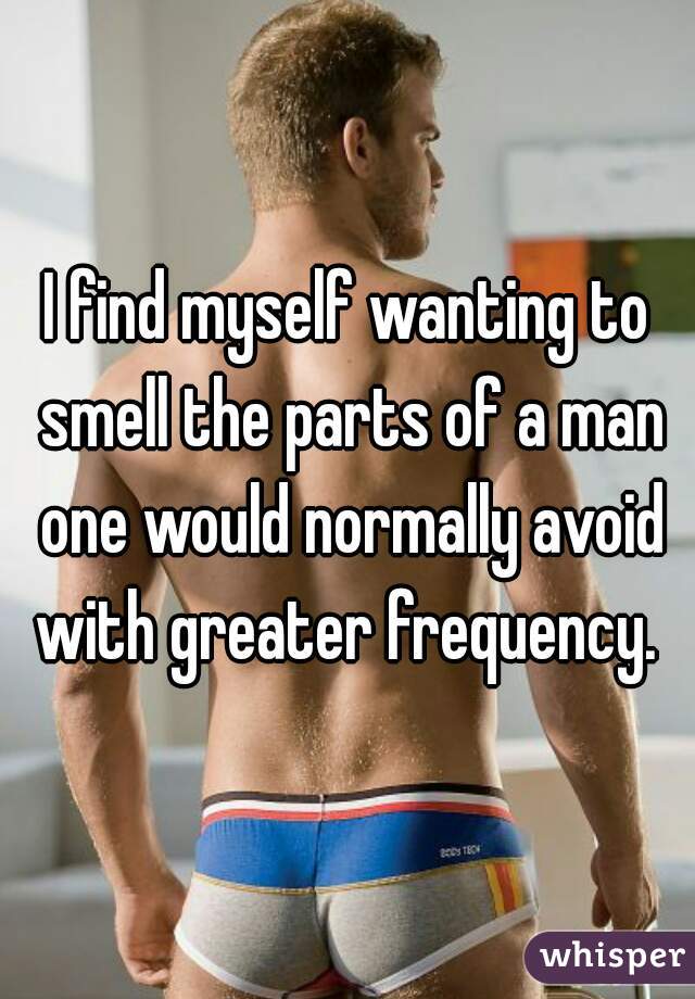 I find myself wanting to smell the parts of a man one would normally avoid with greater frequency. 