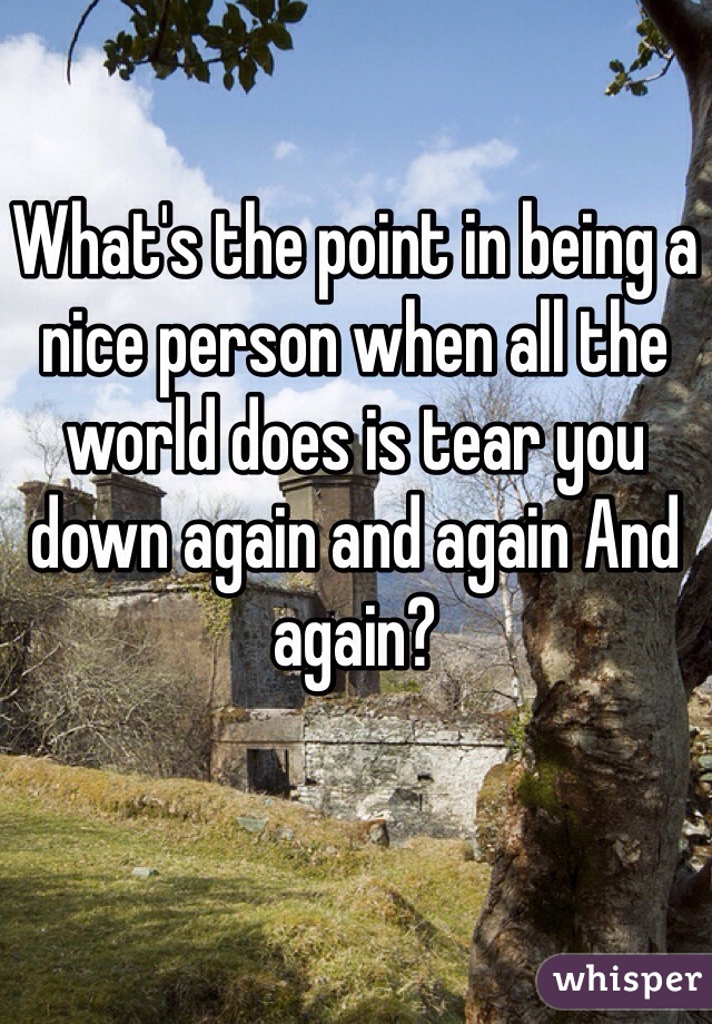 What's the point in being a nice person when all the world does is tear you down again and again And again?