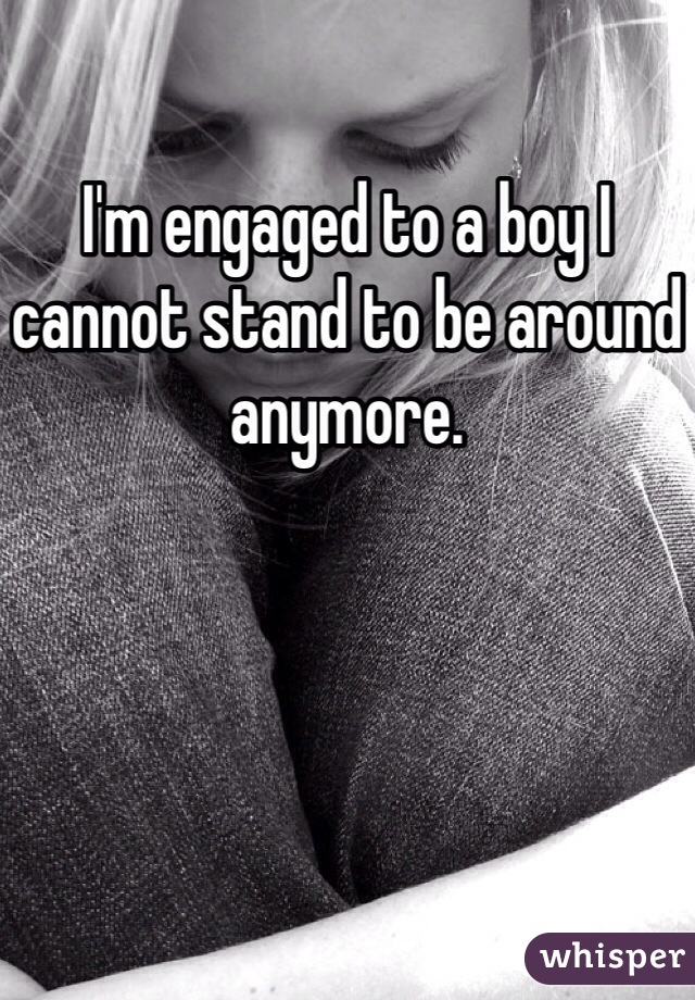 I'm engaged to a boy I cannot stand to be around anymore. 