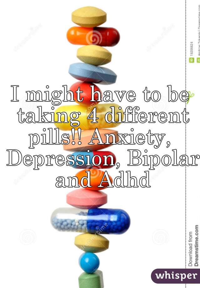 I might have to be taking 4 different pills!! Anxiety,  Depression, Bipolar and Adhd