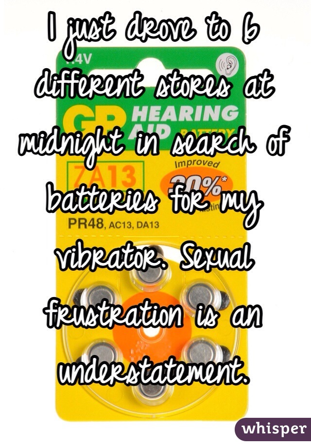 I just drove to 6 different stores at midnight in search of batteries for my vibrator. Sexual frustration is an understatement.