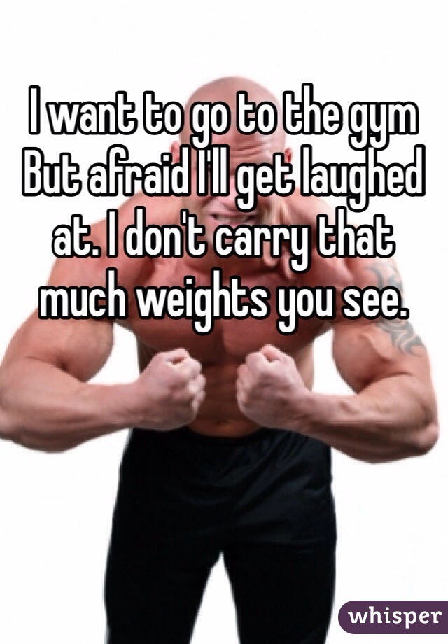 I want to go to the gym But afraid I'll get laughed at. I don't carry that much weights you see.