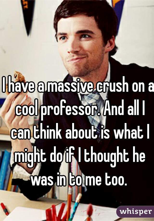 I have a massive crush on a cool professor. And all I can think about is what I might do if I thought he was in to me too. 