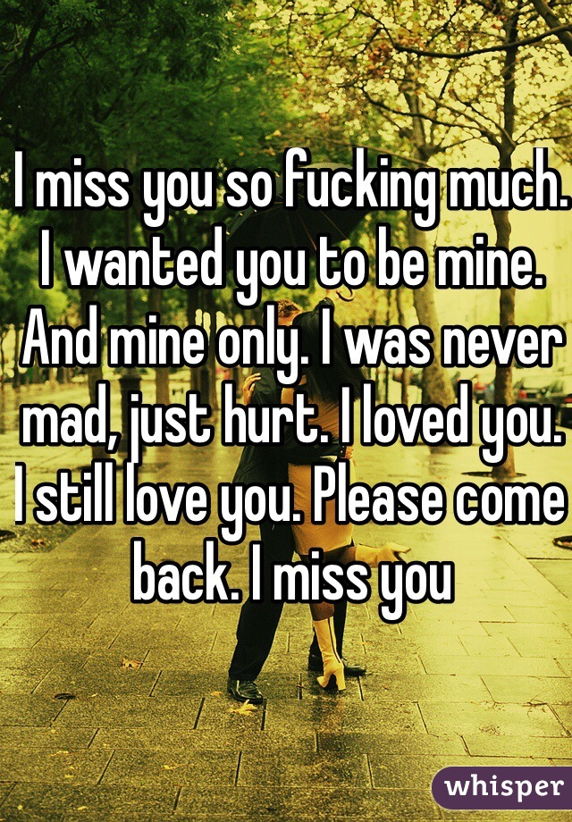 I miss you so fucking much. I wanted you to be mine. And mine only. I was never mad, just hurt. I loved you. I still love you. Please come back. I miss you 