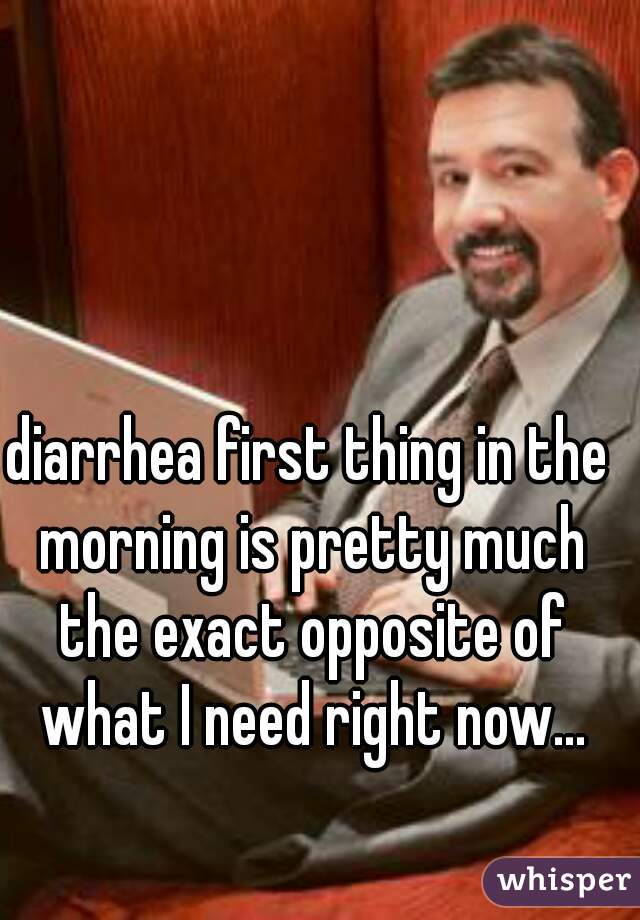 diarrhea first thing in the morning is pretty much the exact opposite of what I need right now...