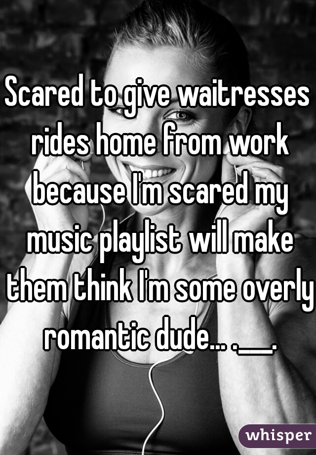 Scared to give waitresses rides home from work because I'm scared my music playlist will make them think I'm some overly romantic dude... .___.