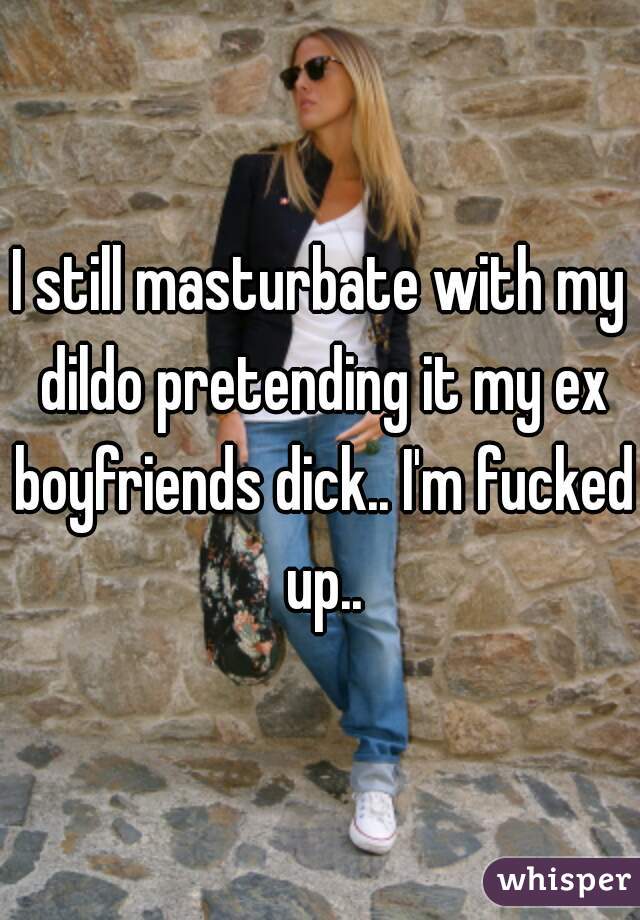 I still masturbate with my dildo pretending it my ex boyfriends dick.. I'm fucked up..
