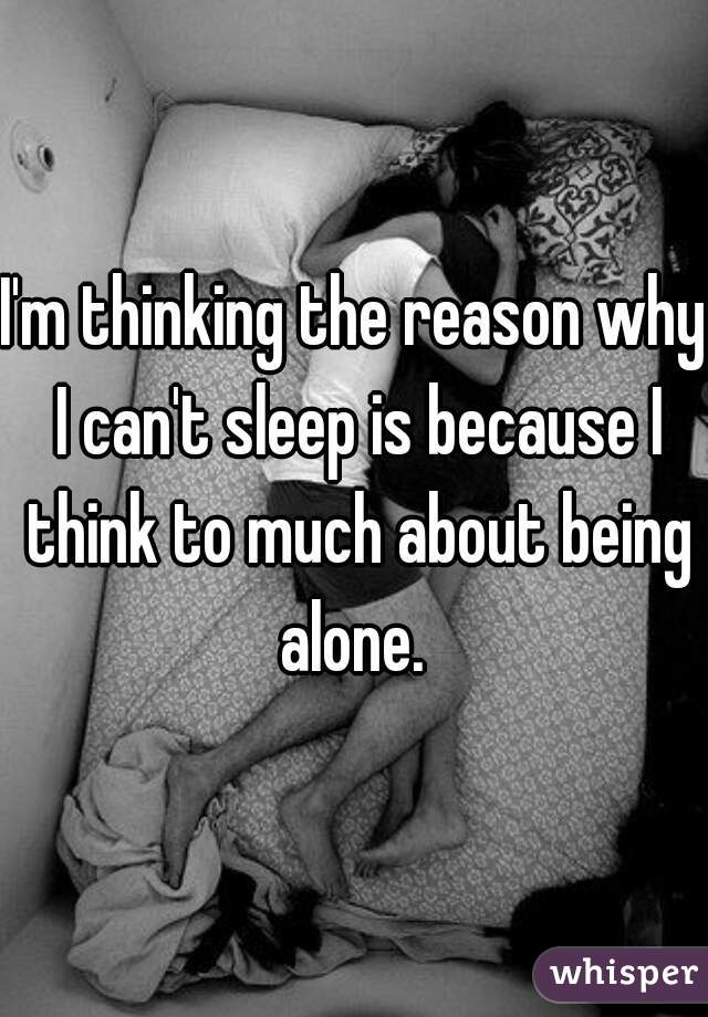 I'm thinking the reason why I can't sleep is because I think to much about being alone. 