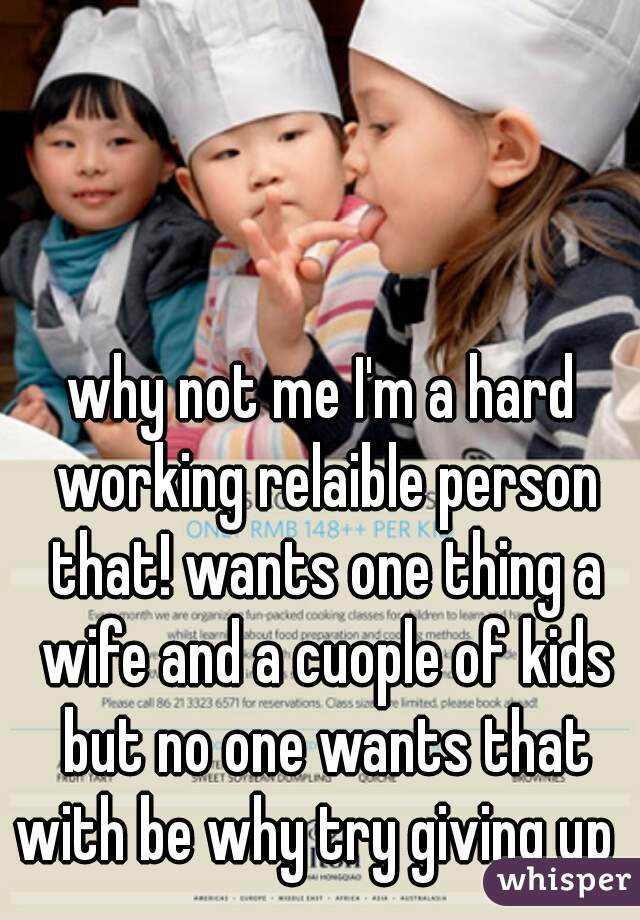 why not me I'm a hard working relaible person that! wants one thing a wife and a cuople of kids but no one wants that with be why try giving up  