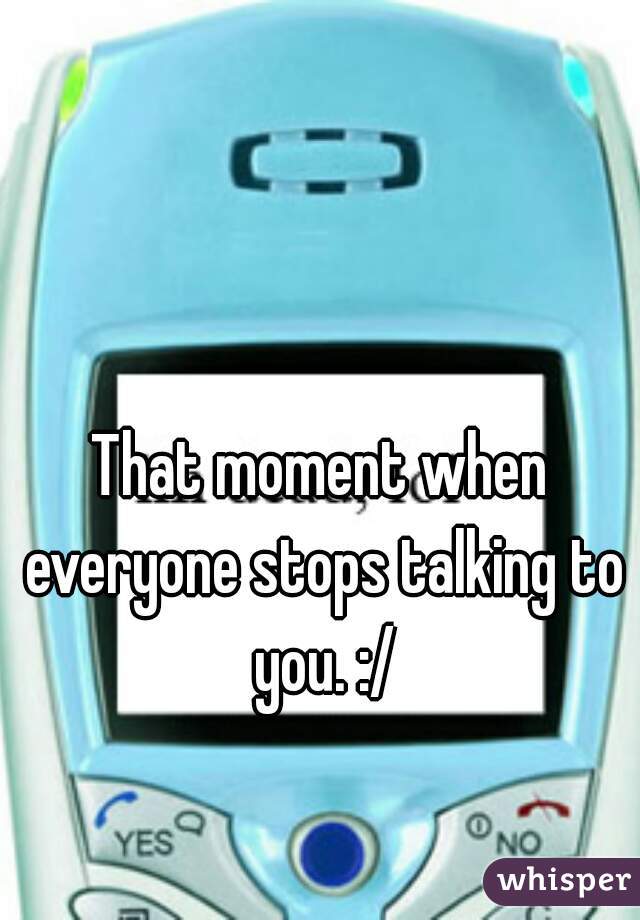 That moment when everyone stops talking to you. :/