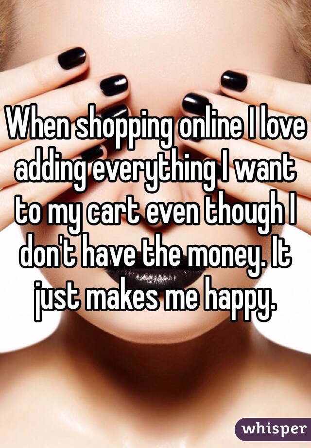 When shopping online I love adding everything I want to my cart even though I don't have the money. It just makes me happy.