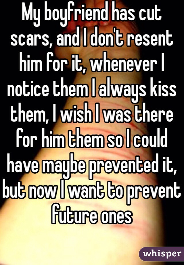 My boyfriend has cut scars, and I don't resent him for it, whenever I notice them I always kiss them, I wish I was there for him them so I could have maybe prevented it, but now I want to prevent future ones 