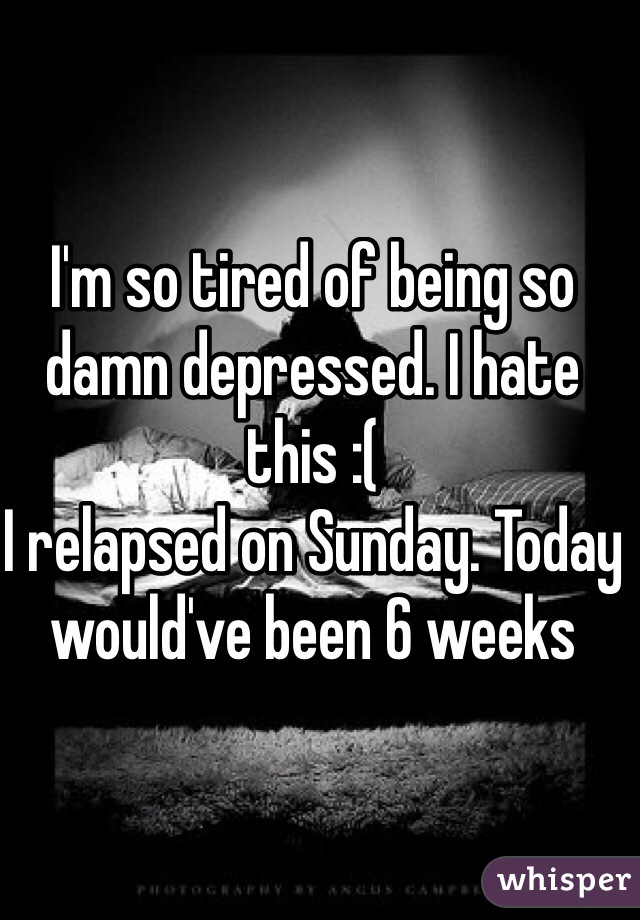 I'm so tired of being so damn depressed. I hate this :( 
I relapsed on Sunday. Today would've been 6 weeks 