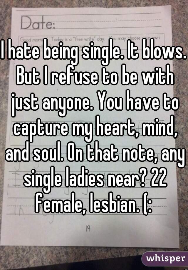 I hate being single. It blows. But I refuse to be with just anyone. You have to capture my heart, mind, and soul. On that note, any single ladies near? 22 female, lesbian. (: 