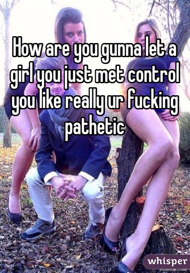 How are you gunna let a girl you just met control you like really ur fucking pathetic