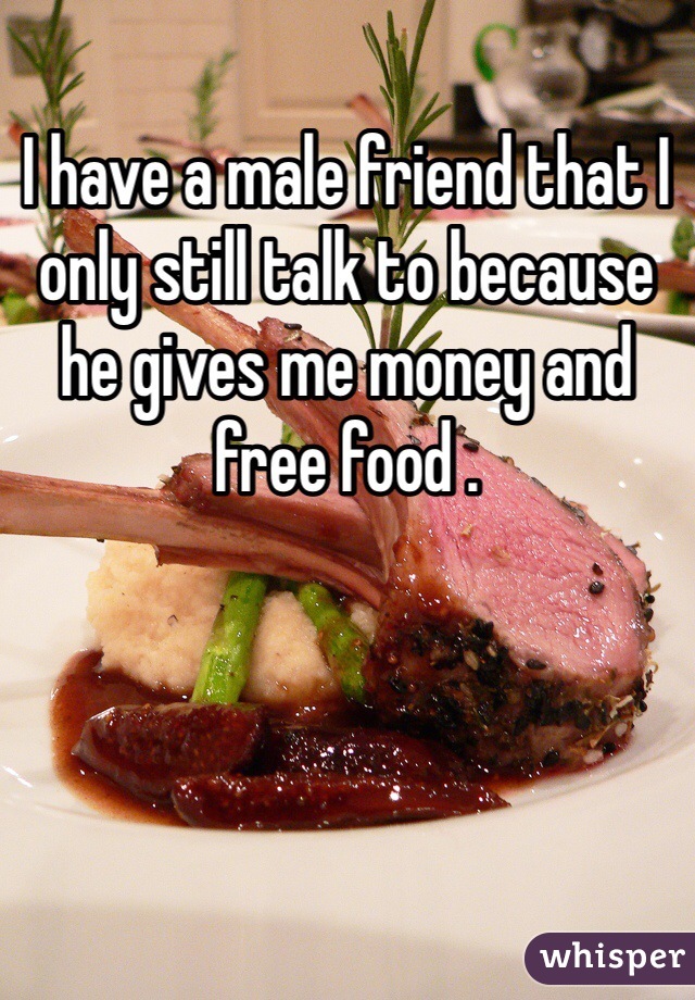 I have a male friend that I only still talk to because he gives me money and free food . 