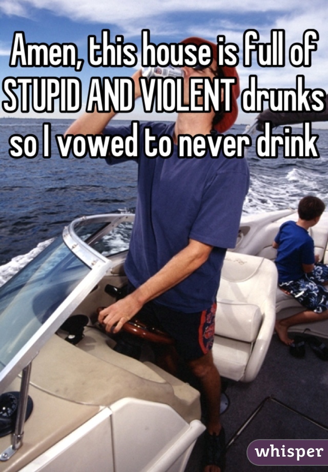 Amen, this house is full of STUPID AND VIOLENT drunks so I vowed to never drink