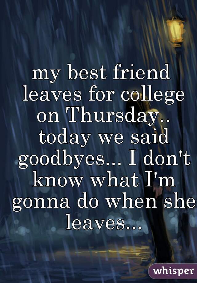 my best friend leaves for college on Thursday.. today we said goodbyes... I don't know what I'm gonna do when she leaves...