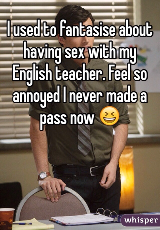 I used to fantasise about having sex with my English teacher. Feel so annoyed I never made a pass now 😆