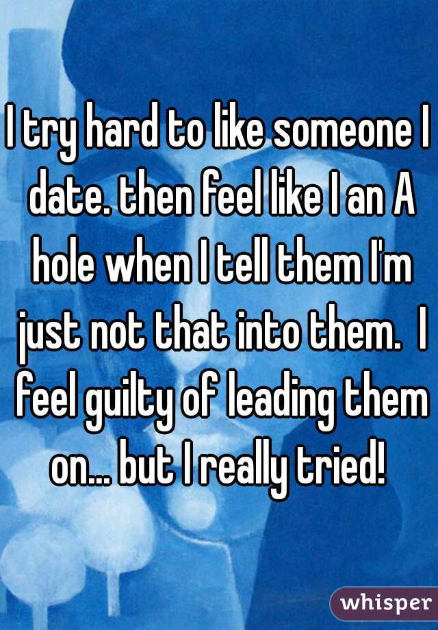 I try hard to like someone I date. then feel like I an A hole when I tell them I'm just not that into them.  I feel guilty of leading them on... but I really tried! 