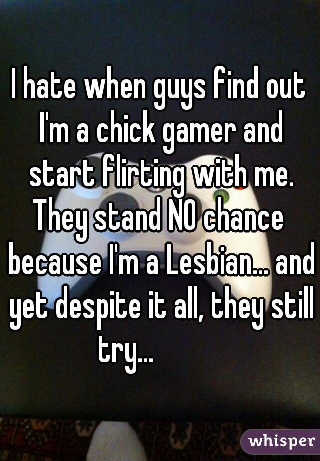 I hate when guys find out I'm a chick gamer and start flirting with me.
They stand NO chance because I'm a Lesbian... and yet despite it all, they still try...           