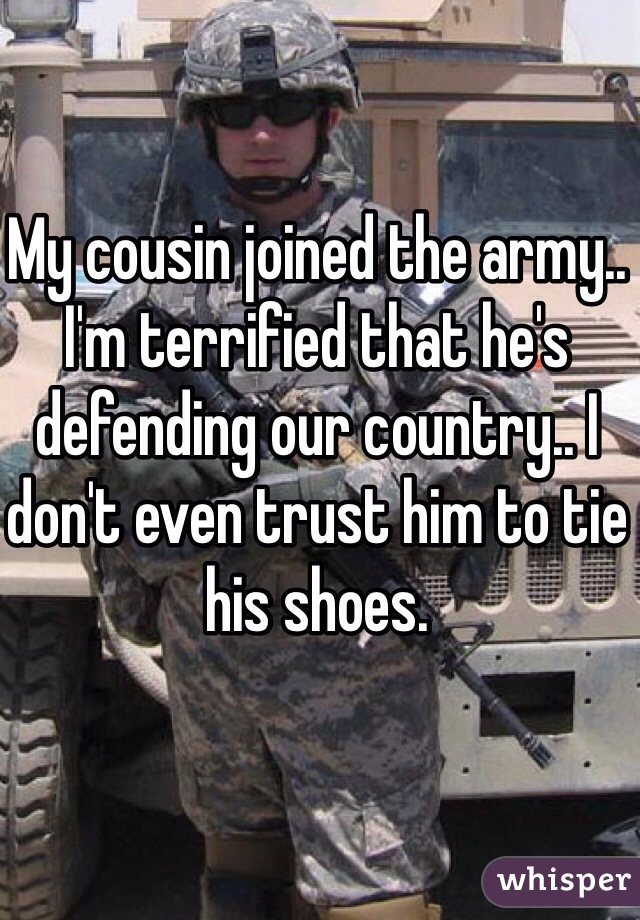 My cousin joined the army.. I'm terrified that he's defending our country.. I don't even trust him to tie his shoes. 