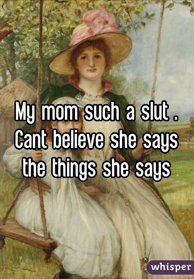 My mom such a slut . Cant believe she says the things she says