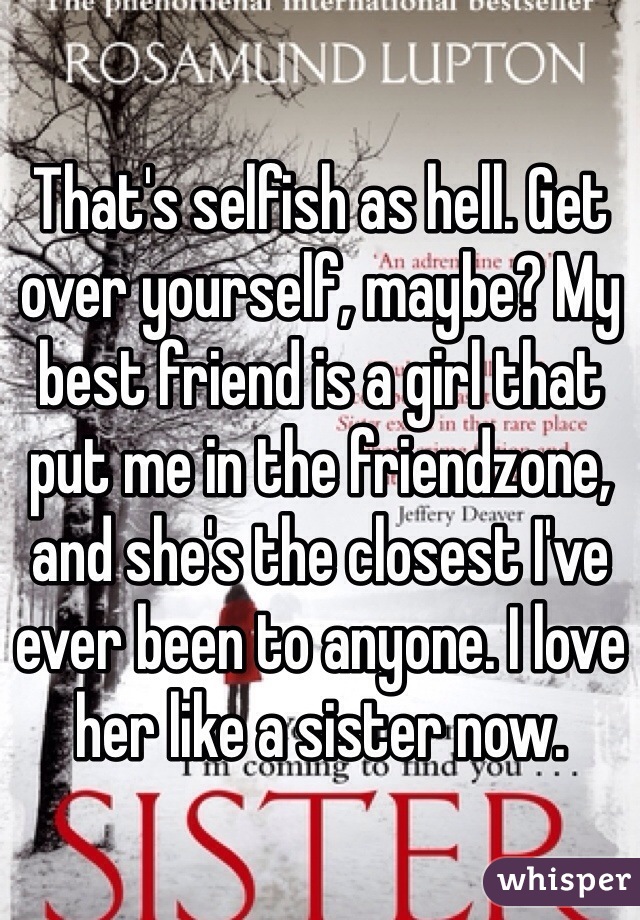 That's selfish as hell. Get over yourself, maybe? My best friend is a girl that put me in the friendzone, and she's the closest I've ever been to anyone. I love her like a sister now.