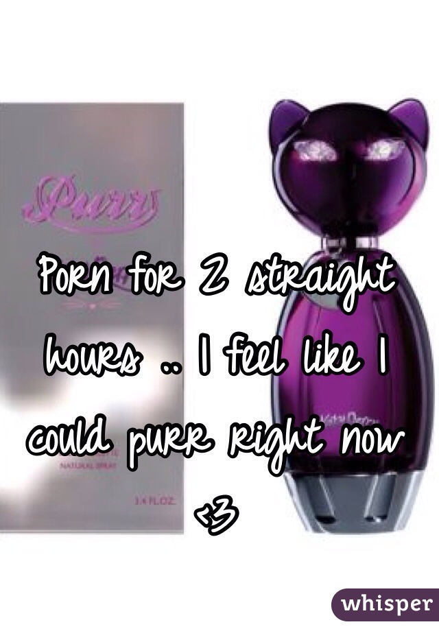 Porn for 2 straight hours .. I feel like I could purr right now <3