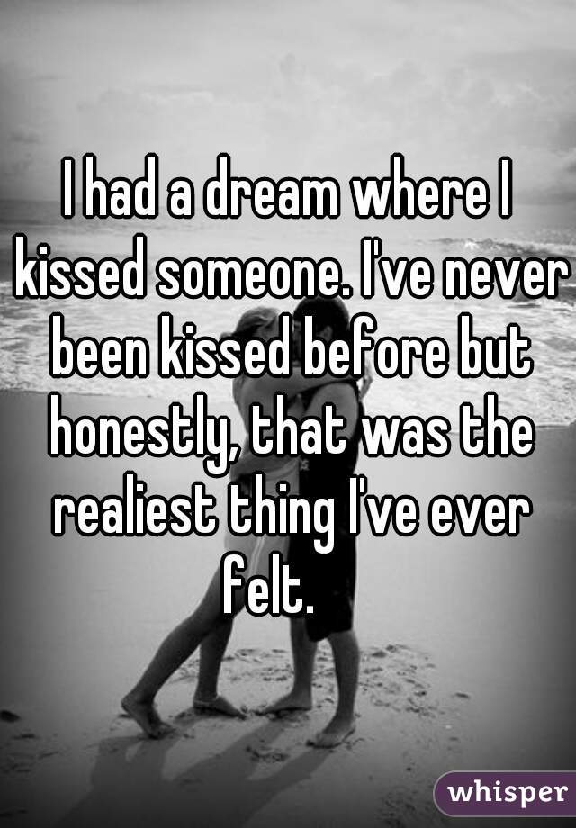 I had a dream where I kissed someone. I've never been kissed before but honestly, that was the realiest thing I've ever felt.    