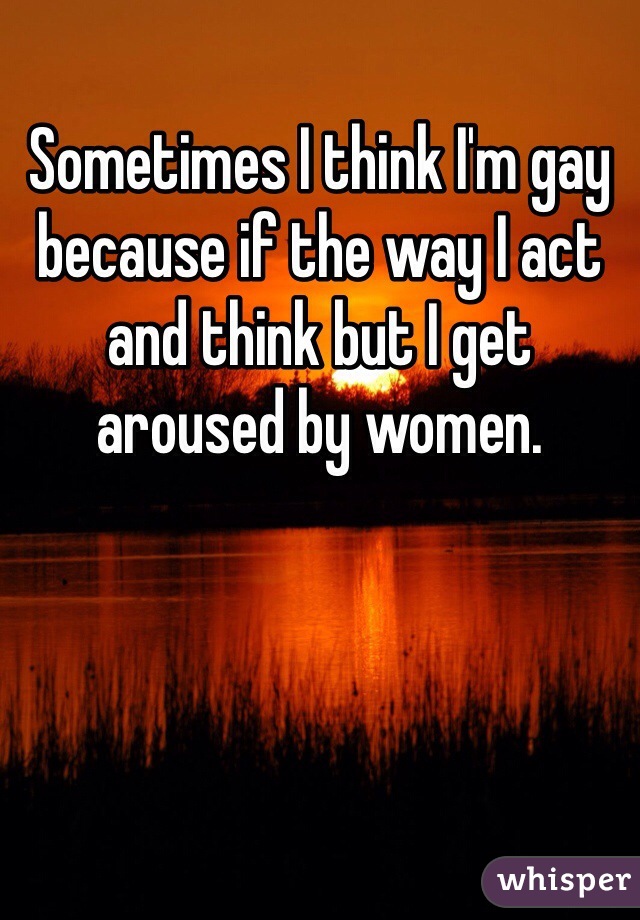 Sometimes I think I'm gay because if the way I act and think but I get aroused by women.
