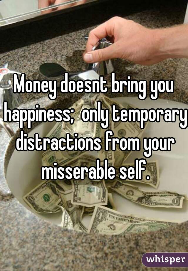 Money doesnt bring you happiness;  only temporary distractions from your misserable self.