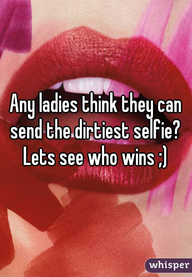 Any ladies think they can send the dirtiest selfie? 
Lets see who wins ;)