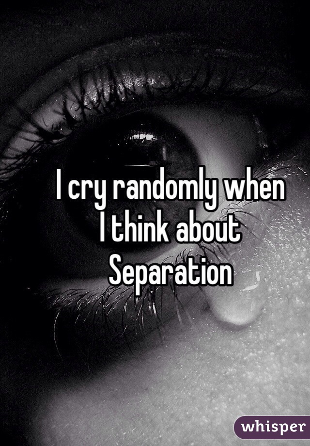 I cry randomly when
I think about
Separation