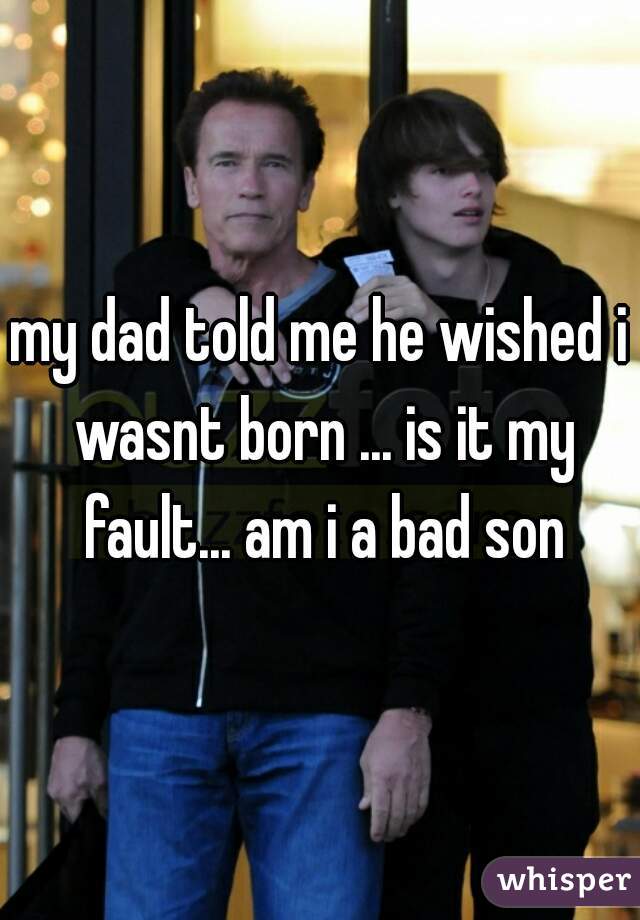 my dad told me he wished i wasnt born ... is it my fault... am i a bad son