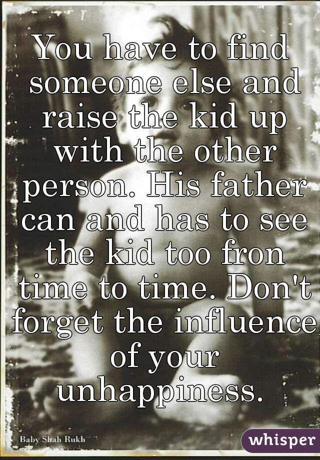 You have to find someone else and raise the kid up with the other person. His father can and has to see the kid too fron time to time. Don't forget the influence of your unhappiness. 