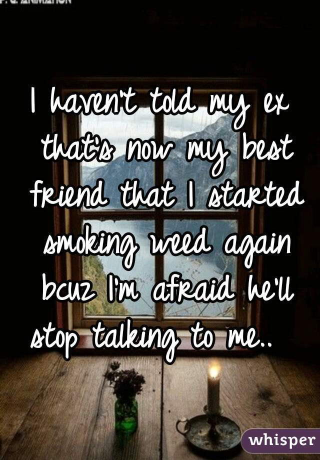 I haven't told my ex that's now my best friend that I started smoking weed again bcuz I'm afraid he'll stop talking to me..  