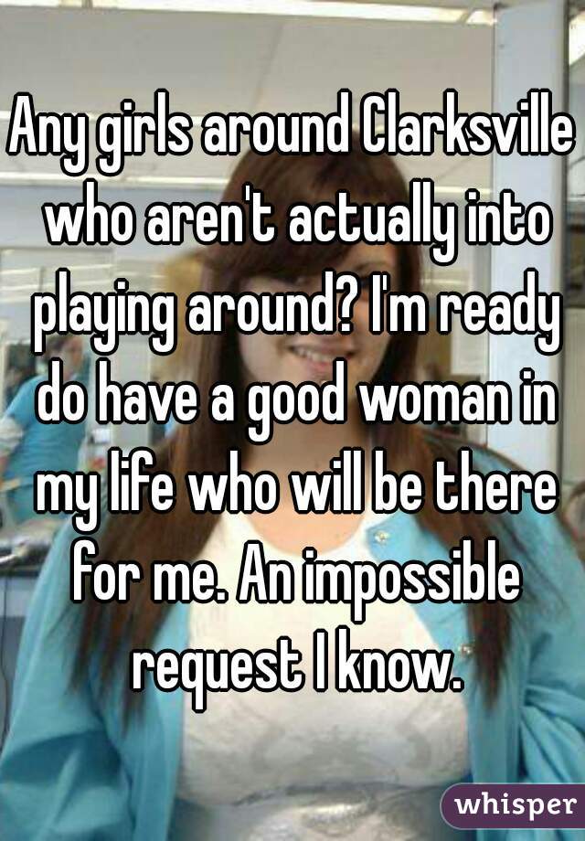 Any girls around Clarksville who aren't actually into playing around? I'm ready do have a good woman in my life who will be there for me. An impossible request I know.