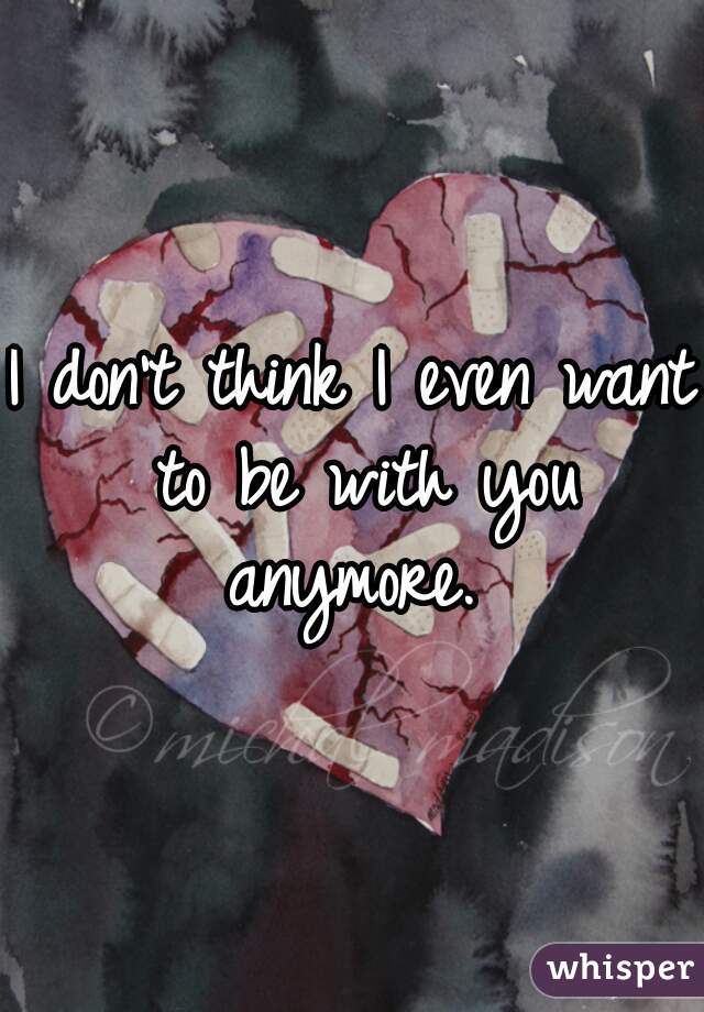 I don't think I even want to be with you anymore. 