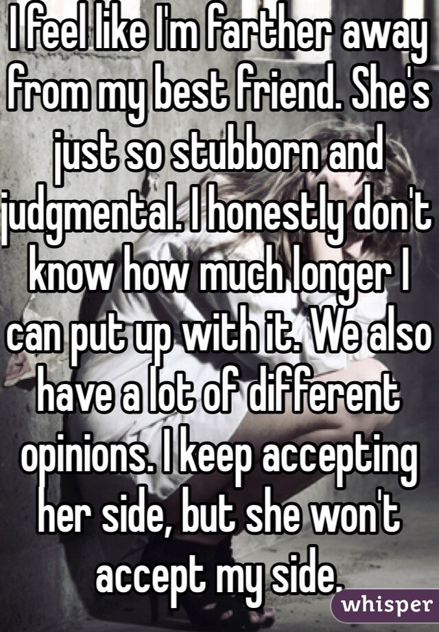 I feel like I'm farther away from my best friend. She's just so stubborn and judgmental. I honestly don't know how much longer I can put up with it. We also have a lot of different opinions. I keep accepting her side, but she won't accept my side.