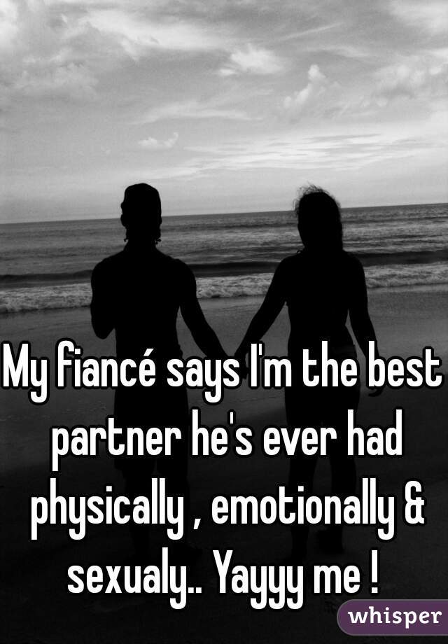 My fiancé says I'm the best partner he's ever had physically , emotionally & sexualy.. Yayyy me ! 