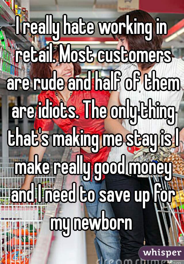 I really hate working in retail. Most customers are rude and half of them are idiots. The only thing that's making me stay is I make really good money and I need to save up for my newborn 