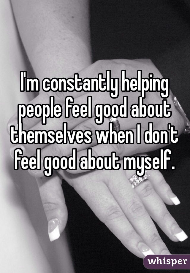 I'm constantly helping people feel good about themselves when I don't feel good about myself.