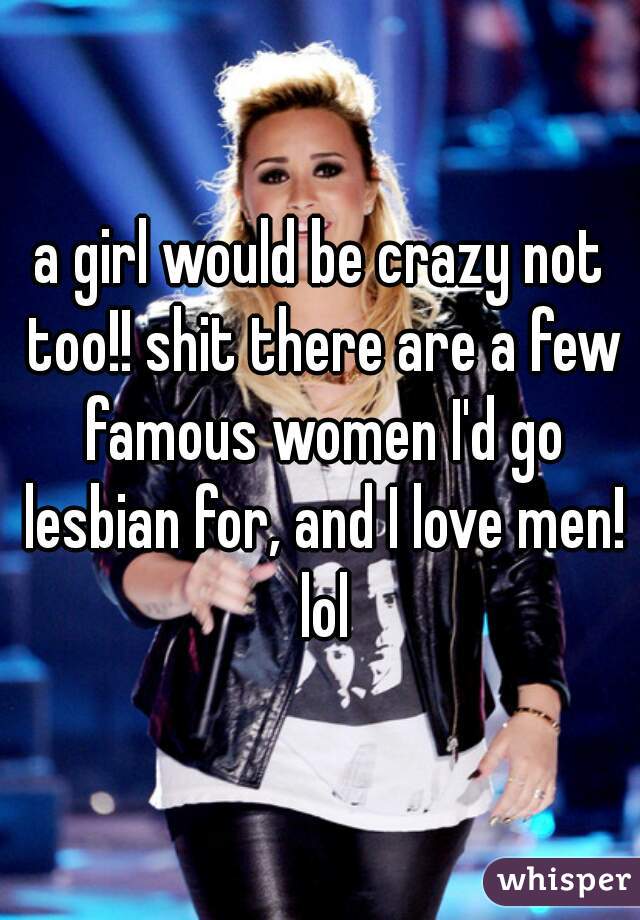 a girl would be crazy not too!! shit there are a few famous women I'd go lesbian for, and I love men! lol